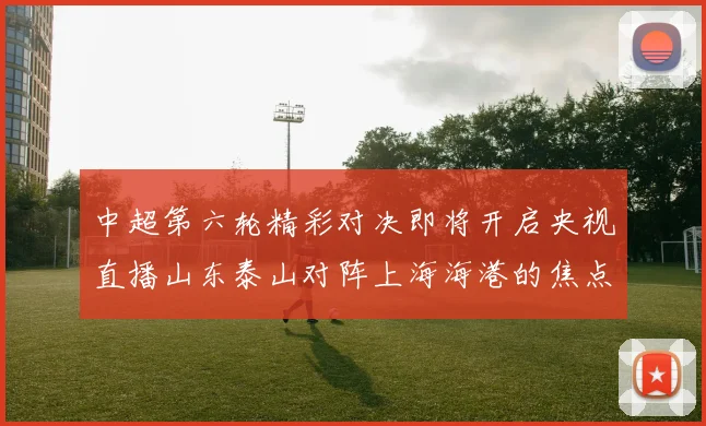 中超第六轮精彩对决即将开启央视直播山东泰山对阵上海海港的焦点战