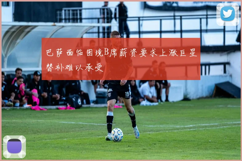 巴萨面临困境B席薪资要求上涨巨星替补难以承受