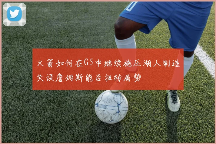 火箭如何在G5中继续施压湖人制造失误詹姆斯能否扭转局势