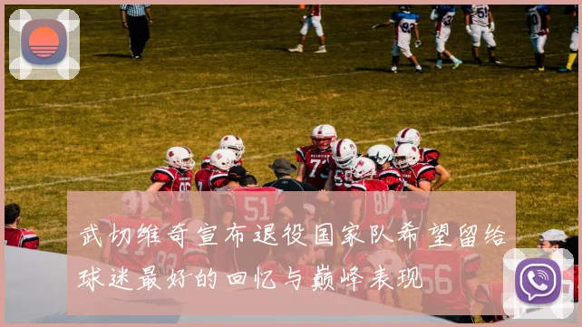 武切维奇宣布退役国家队希望留给球迷最好的回忆与巅峰表现