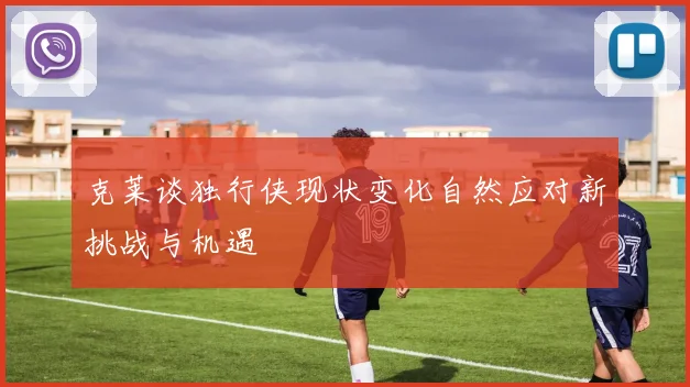 克莱谈独行侠现状变化自然应对新挑战与机遇