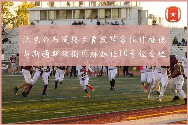 沃克公布英格兰首发阵容拉什福德与斯通斯领衔贝林担任10号位合理性分析