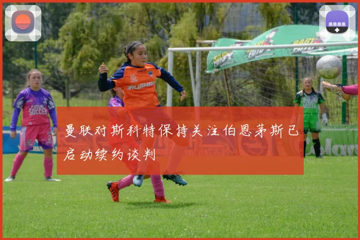 曼联对斯科特保持关注伯恩茅斯已启动续约谈判