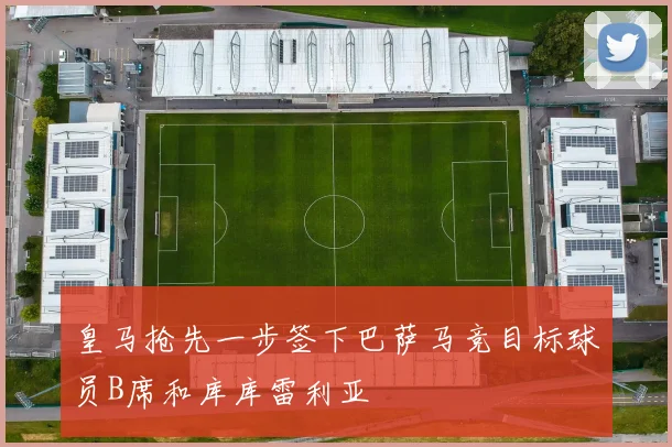 皇马抢先一步签下巴萨马竞目标球员B席和库库雷利亚