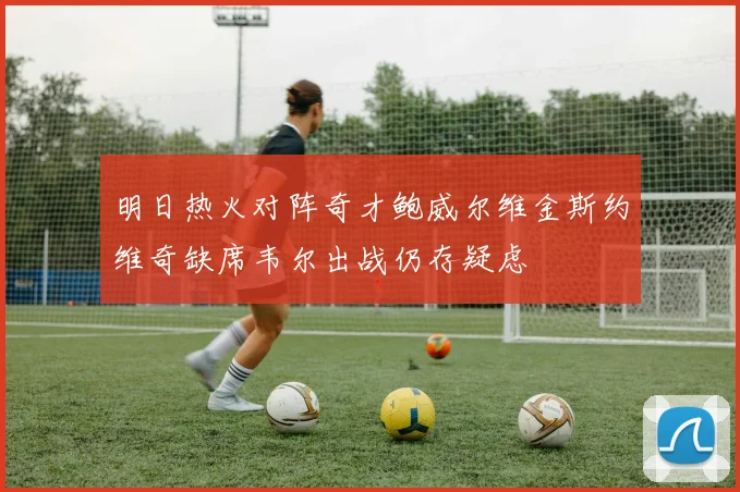 明日热火对阵奇才鲍威尔维金斯约维奇缺席韦尔出战仍存疑虑