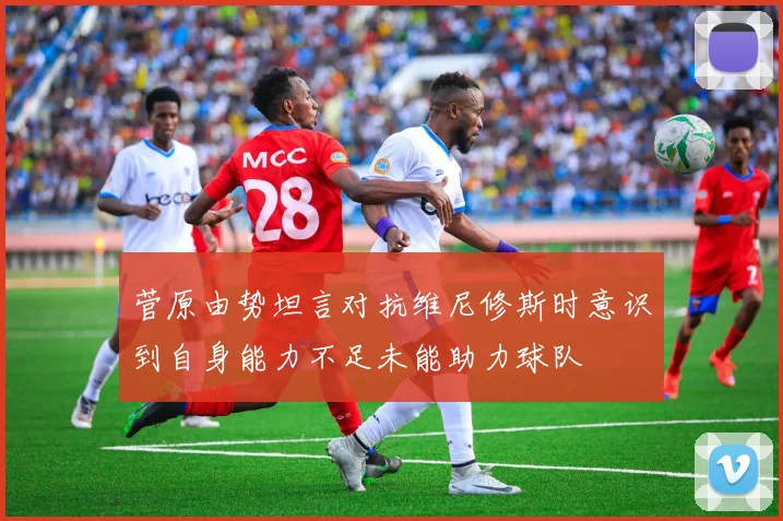菅原由势坦言对抗维尼修斯时意识到自身能力不足未能助力球队