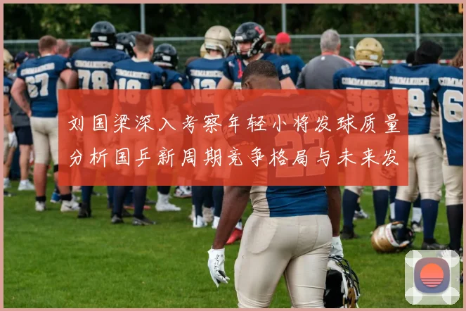 刘国梁深入考察年轻小将发球质量分析国乒新周期竞争格局与未来发展方向