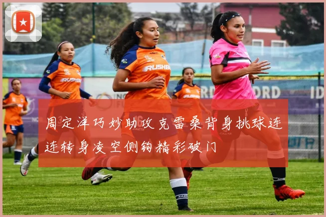 周定洋巧妙助攻克雷桑背身挑球连连转身凌空侧钩精彩破门