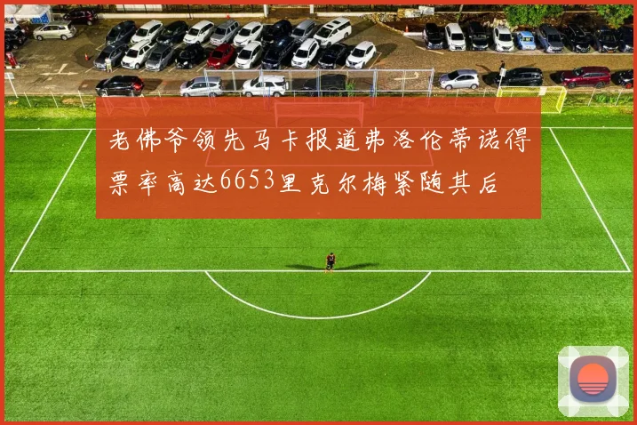 老佛爷领先马卡报道弗洛伦蒂诺得票率高达6653里克尔梅紧随其后