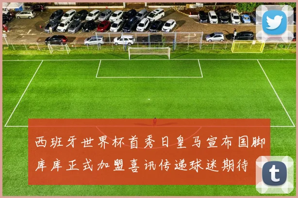 西班牙世界杯首秀日皇马宣布国脚库库正式加盟喜讯传递球迷期待