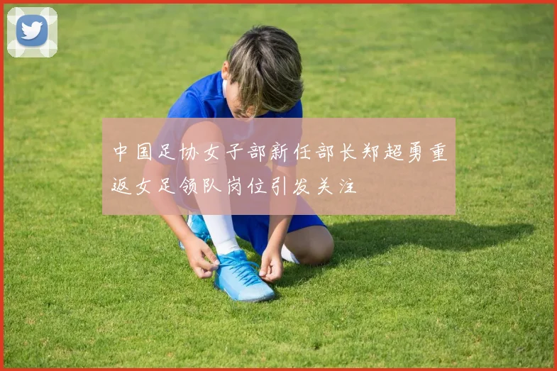 中国足协女子部新任部长郑超勇重返女足领队岗位引发关注