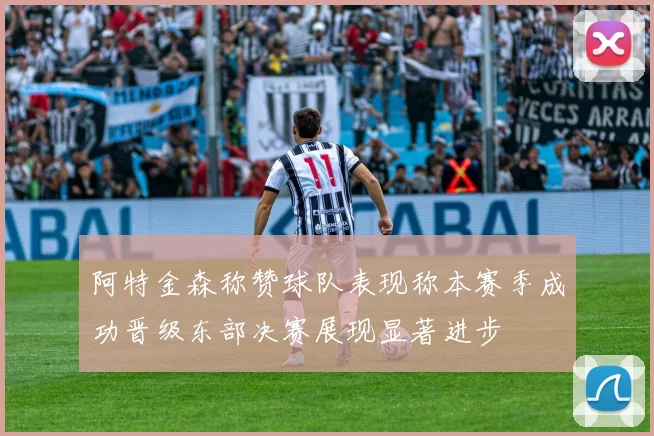 阿特金森称赞球队表现称本赛季成功晋级东部决赛展现显著进步