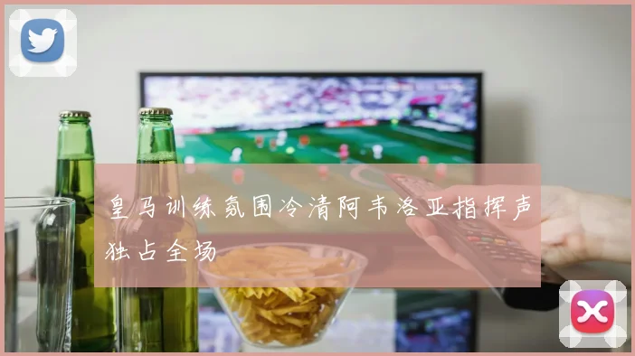 皇马训练氛围冷清阿韦洛亚指挥声独占全场