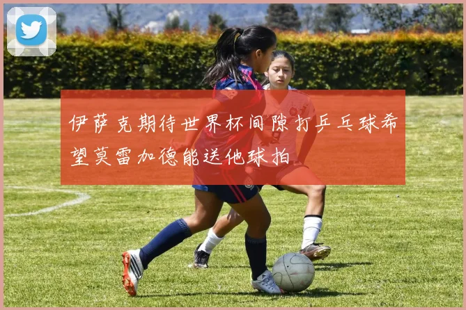 伊萨克期待世界杯间隙打乒乓球希望莫雷加德能送他球拍