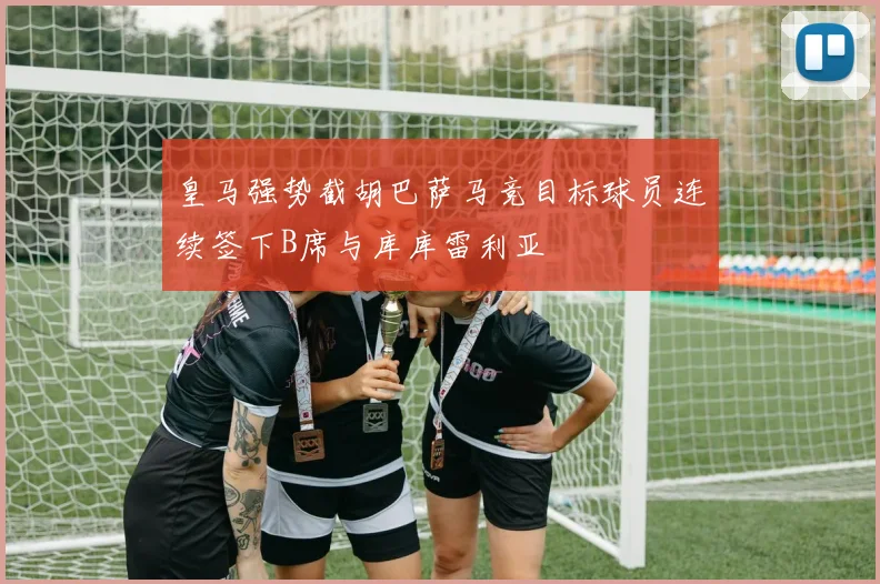 皇马强势截胡巴萨马竞目标球员连续签下B席与库库雷利亚