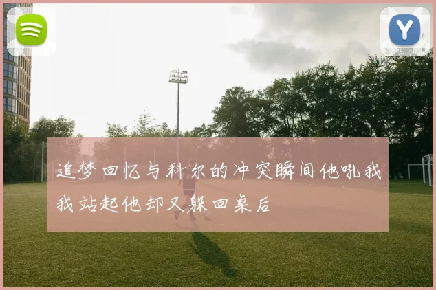 追梦回忆与科尔的冲突瞬间他吼我我站起他却又躲回桌后