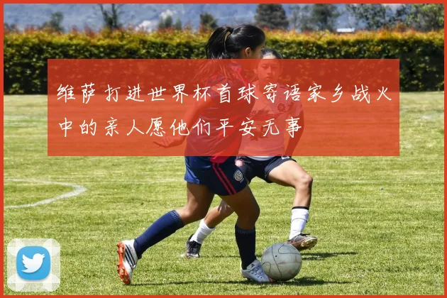 维萨打进世界杯首球寄语家乡战火中的亲人愿他们平安无事