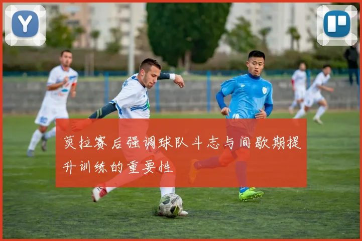 莫拉赛后强调球队斗志与间歇期提升训练的重要性