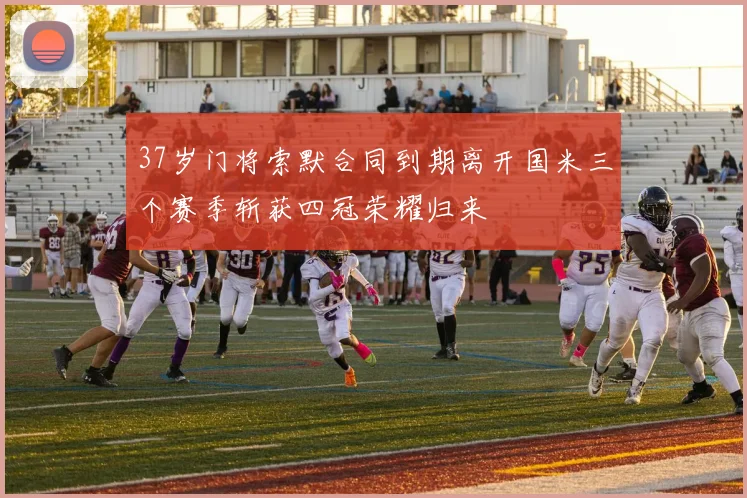 37岁门将索默合同到期离开国米三个赛季斩获四冠荣耀归来