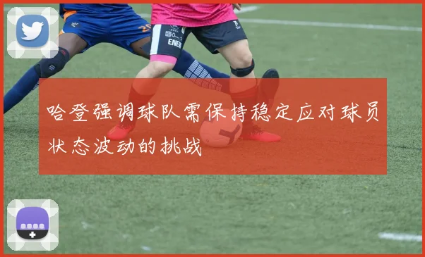哈登强调球队需保持稳定应对球员状态波动的挑战