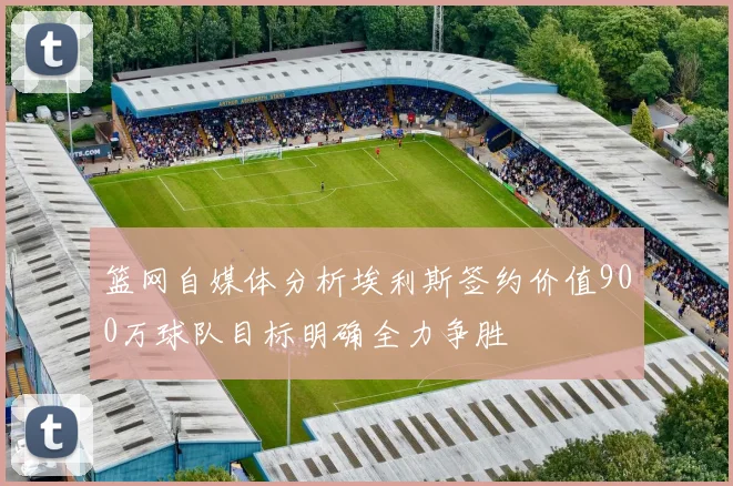 篮网自媒体分析埃利斯签约价值900万球队目标明确全力争胜