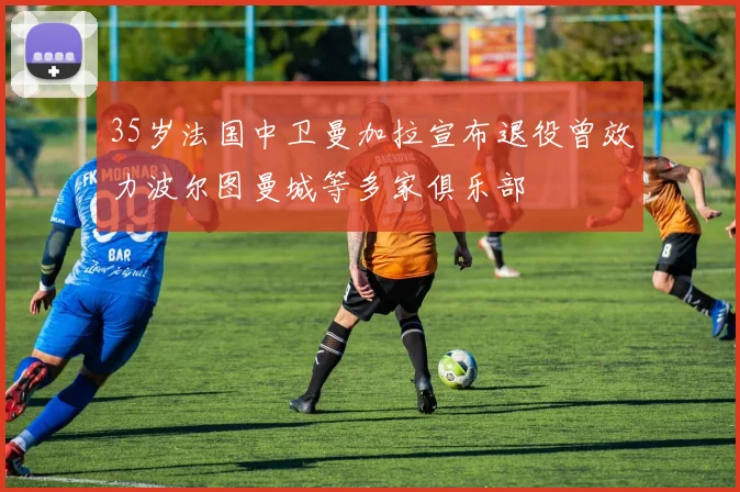 35岁法国中卫曼加拉宣布退役曾效力波尔图曼城等多家俱乐部