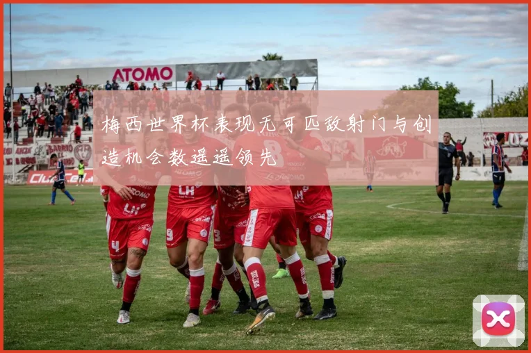梅西世界杯表现无可匹敌射门与创造机会数遥遥领先