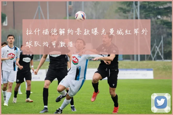 拉什福德解约条款曝光曼城红军外球队均可激活
