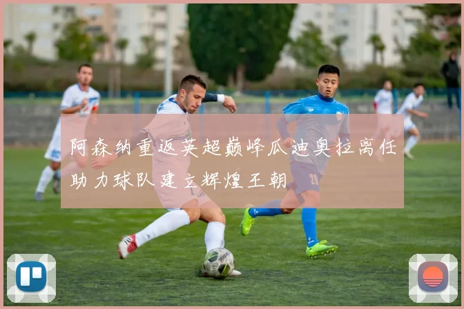 阿森纳重返英超巅峰瓜迪奥拉离任助力球队建立辉煌王朝