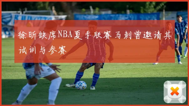 徐昕缺席NBA夏季联赛马刺曾邀请其试训与参赛