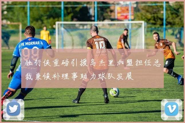 独行侠重磅引援乌杰里加盟担任总裁兼候补理事助力球队发展