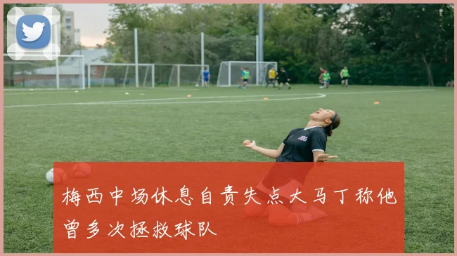 梅西中场休息自责失点大马丁称他曾多次拯救球队