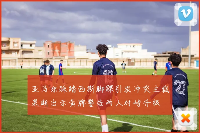 亚马尔踩踏西斯脚踝引发冲突主裁果断出示黄牌警告两人对峙升级