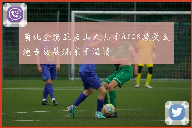 萌化全场亚历山大儿子Ares接受麦迪专访展现亲子温情