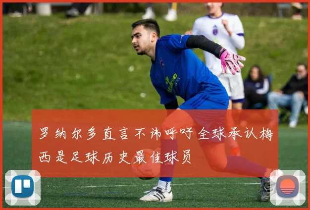 罗纳尔多直言不讳呼吁全球承认梅西是足球历史最佳球员