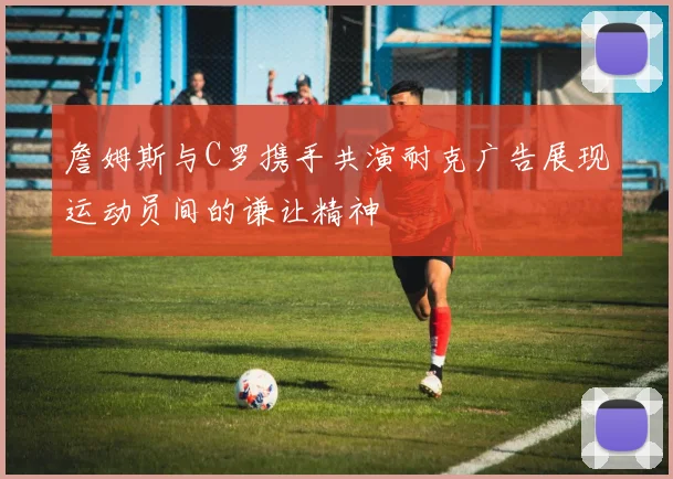 詹姆斯与C罗携手共演耐克广告展现运动员间的谦让精神