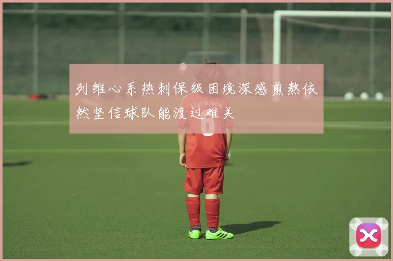 列维心系热刺保级困境深感煎熬依然坚信球队能渡过难关