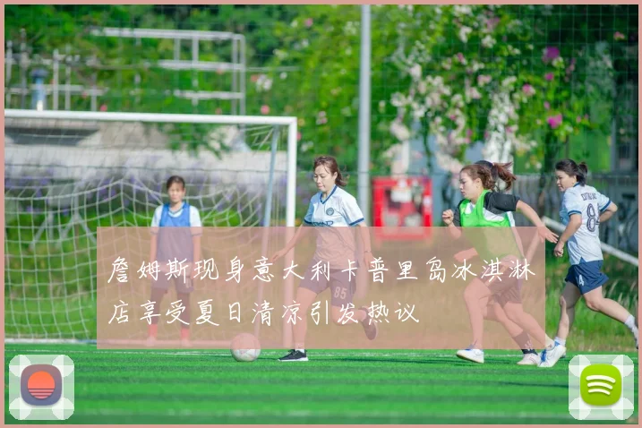 詹姆斯现身意大利卡普里岛冰淇淋店享受夏日清凉引发热议